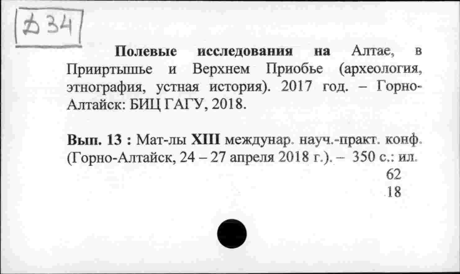 ﻿Полевые исследования на Алтае, в Прииртышье и Верхнем Приобье (археология, этнография, устная история). 2017 год. - Горно-Алтайск: БИЦ ГАГУ, 2018.
Вып. 13 : Мат-лы XIII междунар науч.-практ. конф. (Горно-Алтайск, 24 - 27 апреля 2018 г.). — 350 с.: ил 62 18